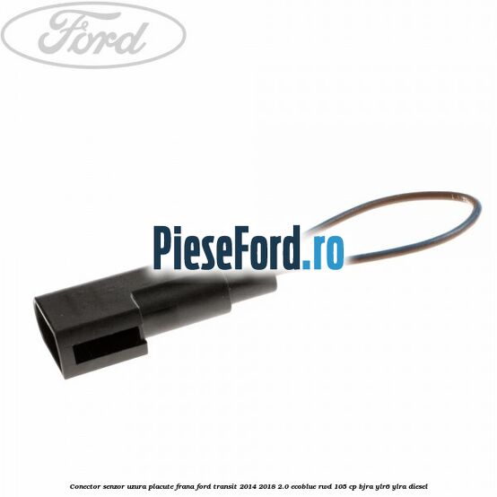Conector senzor uzura placute frana Ford Transit 2014-2018 2.0 EcoBlue RWD 105 cp Conector senzor uzura placute frana Ford Transit 2014-2018 2.0 EcoBlue RWD 105 cp BJRA, YLR6, YLRA diesel