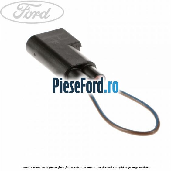 Conector senzor uzura placute frana Ford Transit 2014-2018 2.0 EcoBlue RWD 130 cp BKRA, YMHA, YMR6 diesel