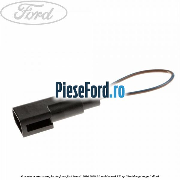 Conector senzor uzura placute frana Ford Transit 2014-2018 2.0 EcoBlue RWD 170 cp BLHA, BLRA, YNHA, YNR6 diesel