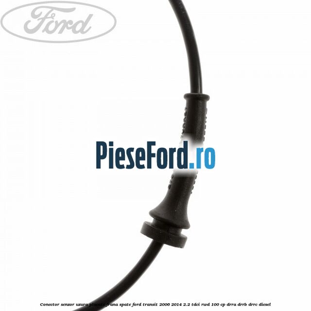 Conector senzor uzura placute frana spate Ford Transit 2006-2014 2.2 TDCi RWD 100 cp DRRA, DRRB, DRRC diesel