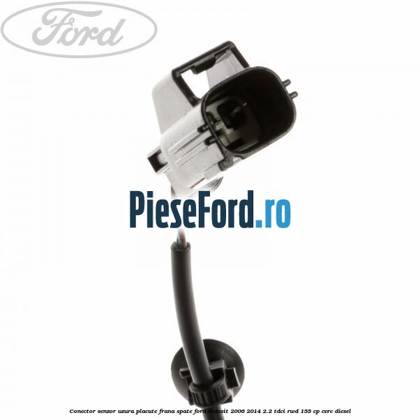 Conector senzor uzura placute frana spate Ford Transit 2006-2014 2.2 TDCi RWD 155 cp Conector senzor uzura placute frana spate Ford Transit 2006-2014 2.2 TDCi RWD 155 cp CVRC diesel