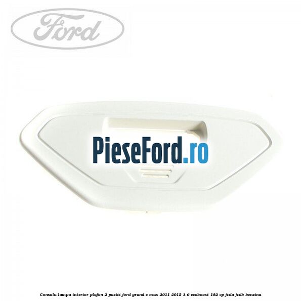 Consola lampa interior plafon 2 poziti Ford Grand C-Max 2011-2015 1.6 EcoBoost 182 cp JTDA, JTDB benzina
