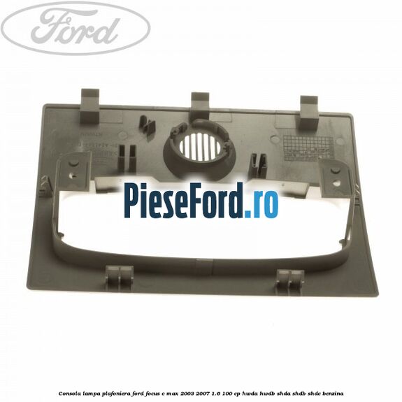 Consola lampa plafoniera Ford Focus C-Max 2003-2007 1.6 100 cp HWDA, HWDB, SHDA, SHDB, SHDC benzina