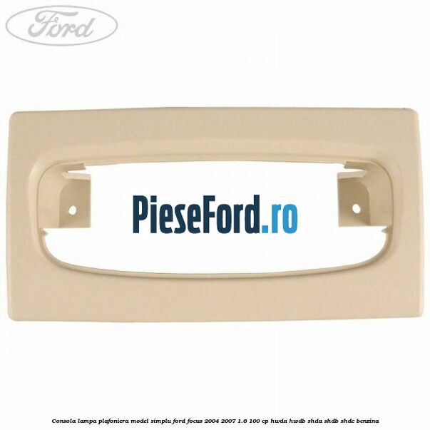 Consola lampa plafoniera model simplu Ford Focus 2004-2007 1.6 100 cp HWDA, HWDB, SHDA, SHDB, SHDC benzina