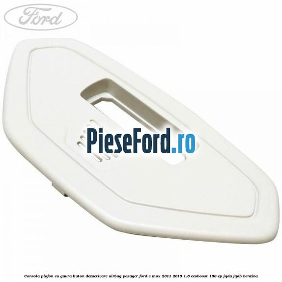 Consola plafon cu gaura buton dezactivare airbag pasager Ford C-Max 2011-2015 1.6 EcoBoost 150 cp JQDA, JQDB benzina