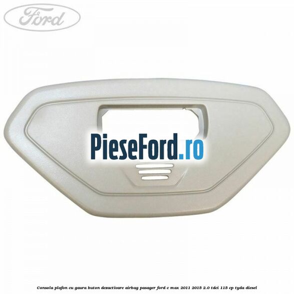 Consola plafon cu gaura buton dezactivare airbag pasager Ford C-Max 2011-2015 2.0 TDCi 115 cp TYDA diesel