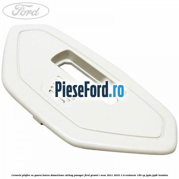 Consola plafon cu gaura buton dezactivare airbag pasager Ford Grand C-Max 2011-2015 1.6 EcoBoost 150 cp JQDA, JQDB benzina