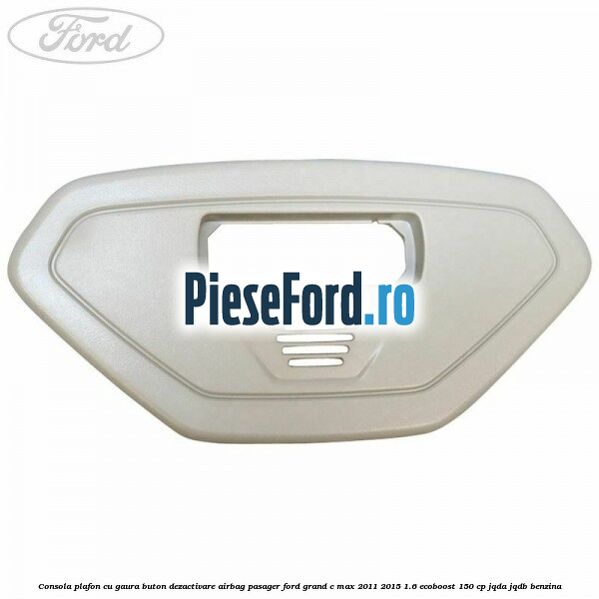 Consola plafon cu gaura buton dezactivare airbag pasager Ford Grand C-Max 2011-2015 1.6 EcoBoost 150 cp JQDA, JQDB benzina