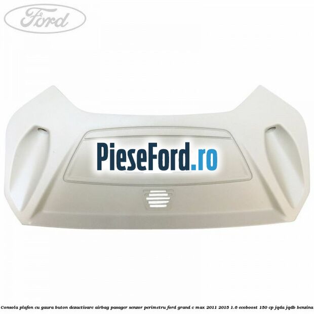 Consola plafon cu gaura buton dezactivare airbag pasager senzor perimetru Ford Grand C-Max 2011-2015 1.6 EcoBoost 150 cp Consola plafon cu gaura buton dezactivare airbag pasager senzor perimetru Ford Grand C-Max 2011-2015 1.6 EcoBoost 150 cp JQDA, JQDB benzina