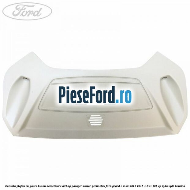 Consola plafon cu gaura buton dezactivare airbag pasager senzor perimetru Ford Grand C-Max 2011-2015 1.6 Ti 105 cp IQDA, IQDB benzina