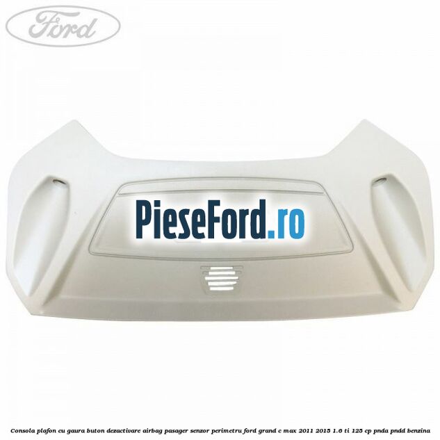 Consola plafon cu gaura buton dezactivare airbag pasager senzor perimetru Ford Grand C-Max 2011-2015 1.6 Ti 125 cp Consola plafon cu gaura buton dezactivare airbag pasager senzor perimetru Ford Grand C-Max 2011-2015 1.6 Ti 125 cp PNDA, PNDD benzina