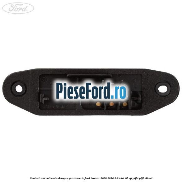 Contact usa culisanta dreapta pe caroserie Ford Transit 2006-2014 2.2 TDCi 85 cp P8FA, P8FB diesel