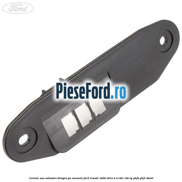Contact usa culisanta dreapta pe caroserie Ford Transit 2006-2014 2.4 TDCi 100 cp PHFA, PHFC diesel
