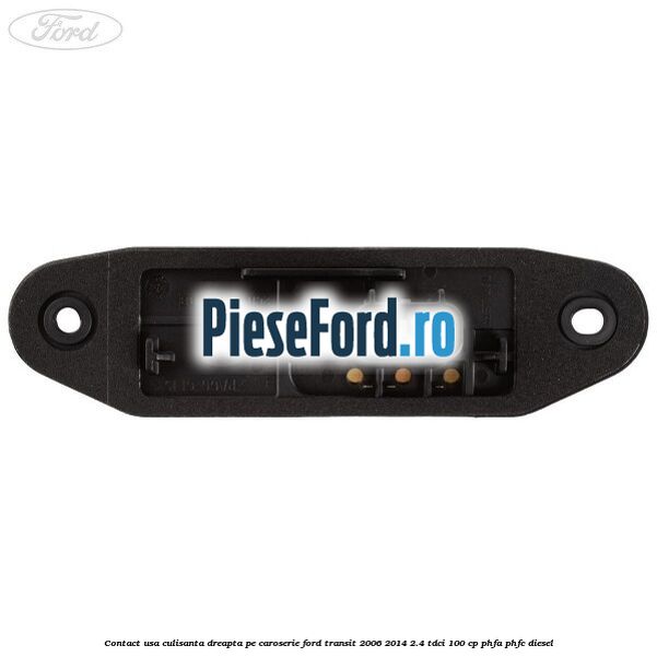 Contact usa culisanta dreapta pe caroserie Ford Transit 2006-2014 2.4 TDCi 100 cp PHFA, PHFC diesel