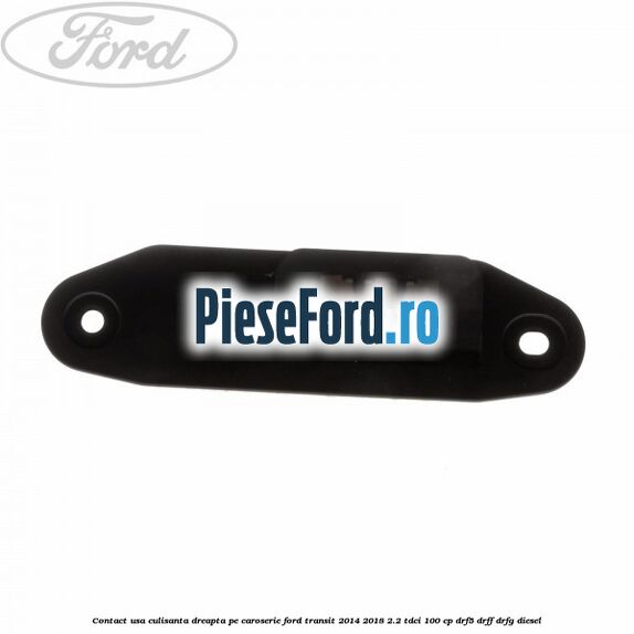 Contact usa culisanta dreapta pe caroserie Ford Transit 2014-2018 2.2 TDCi 100 cp DRF5, DRFF, DRFG diesel