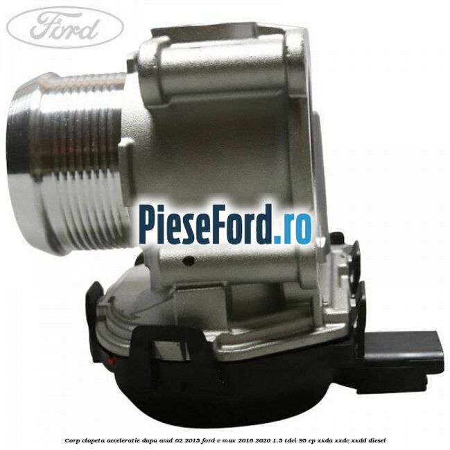 Corp clapeta acceleratie dupa anul 02/2015 Ford C-Max 2016-2020 1.5 TDCi 95 cp XXDA, XXDC, XXDD diesel