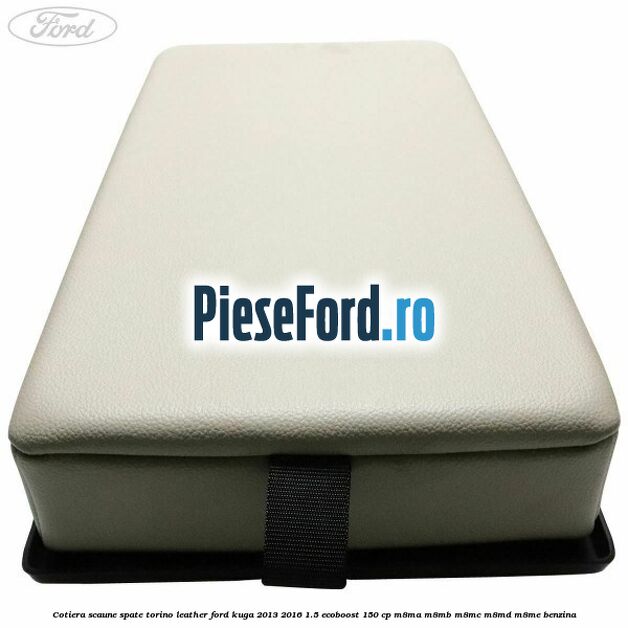 Cotiera scaune spate torino leather Ford Kuga 2013-2016 1.5 EcoBoost 150 cp Cotiera scaune spate torino leather Ford Kuga 2013-2016 1.5 EcoBoost 150 cp M8MA, M8MB, M8MC, M8MD, M8ME benzina