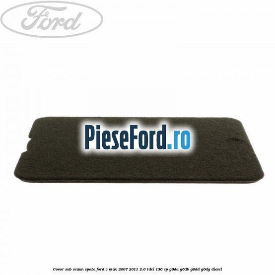 Covor sub scaun spate Ford C-Max 2007-2011 2.0 TDCi 136 cp G6DA, G6DB, G6DD, G6DG diesel