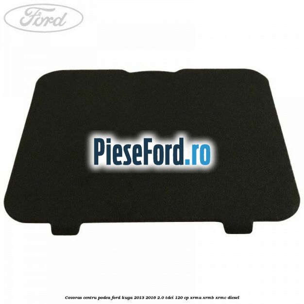 Covoras centru podea Ford Kuga 2013-2016 2.0 TDCi 120 cp Covoras centru podea Ford Kuga 2013-2016 2.0 TDCi 120 cp XRMA, XRMB, XRMC diesel