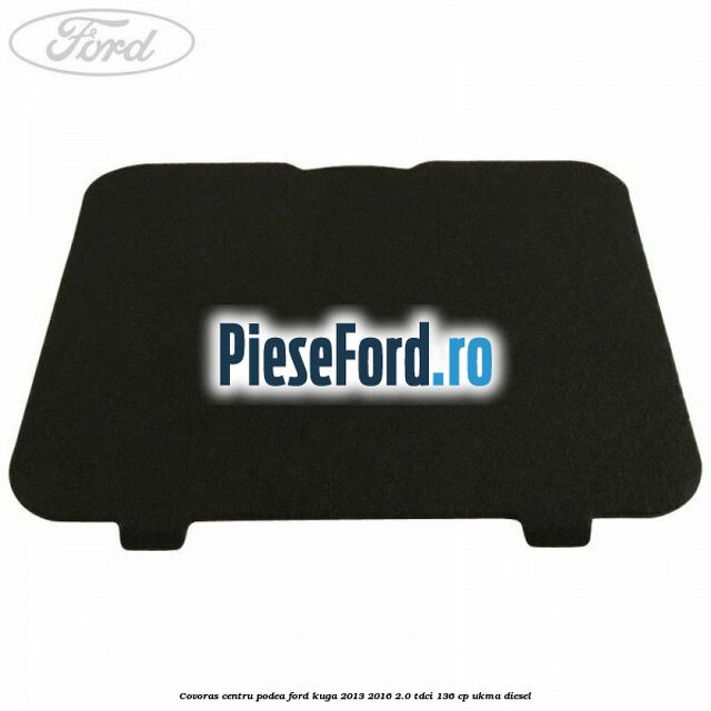 Covoras centru podea Ford Kuga 2013-2016 2.0 TDCi 136 cp UKMA diesel