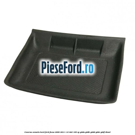 Covoras consola bord Ford Focus 2008-2011 1.6 TDCi 109 cp Covoras consola bord Ford Focus 2008-2011 1.6 TDCi 109 cp G8DA, G8DB, G8DD, G8DE, G8DF diesel