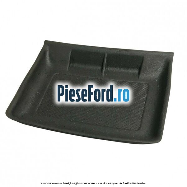 Covoras consola bord Ford Focus 2008-2011 1.6 Ti 115 cp HXDA, HXDB, SIDA benzina