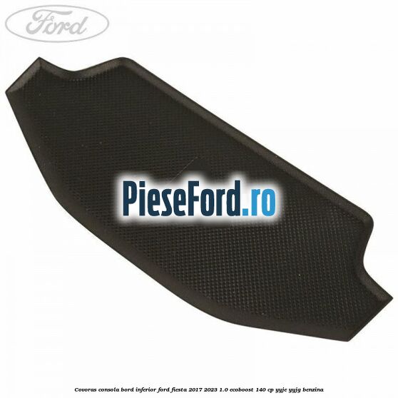 Covoras consola bord inferior Ford Fiesta 2017-2023 1.0 EcoBoost 140 cp YYJE, YYJG benzina