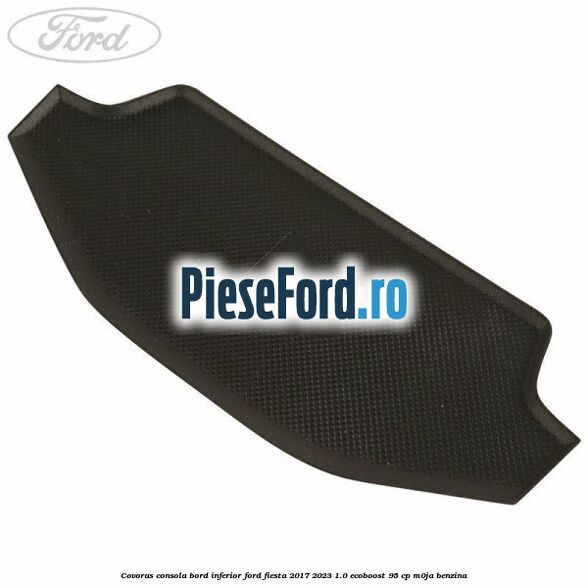 Covoras consola bord inferior Ford Fiesta 2017-2023 1.0 EcoBoost 95 cp M0JA benzina