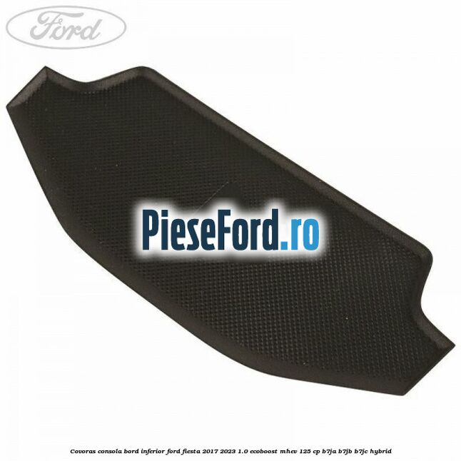 Covoras consola bord inferior Ford Fiesta 2017-2023 1.0 EcoBoost mHEV 125 cp B7JA, B7JB, B7JC Hybrid