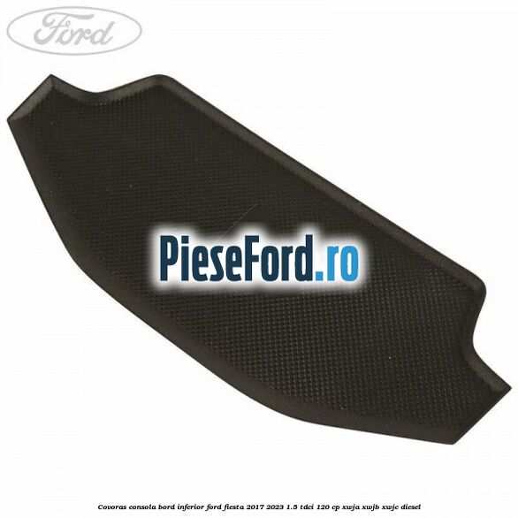 Covoras consola bord inferior Ford Fiesta 2017-2023 1.5 TDCi 120 cp XWJA, XWJB, XWJC diesel