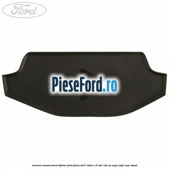 Covoras consola bord inferior Ford Fiesta 2017-2023 1.5 TDCi 120 cp Covoras consola bord inferior Ford Fiesta 2017-2023 1.5 TDCi 120 cp XWJA, XWJB, XWJC diesel