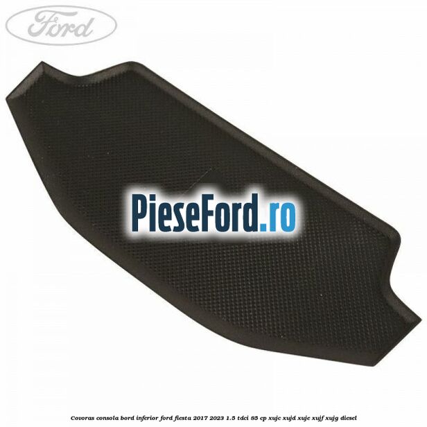 Covoras consola bord inferior Ford Fiesta 2017-2023 1.5 TDCi 85 cp XUJC, XUJD, XUJE, XUJF, XUJG diesel