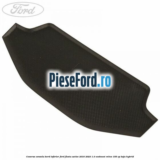 Covoras consola bord inferior Ford Fiesta Active 2018-2023 1.0 EcoBoost mHEV 155 cp BZJA Hybrid
