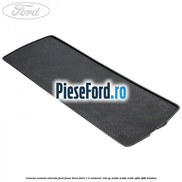 Covoras consola centrala Ford Focus 2014-2018 1.0 EcoBoost 100 cp M2DA, M2DB, M2DC, SFDA, SFDB benzina