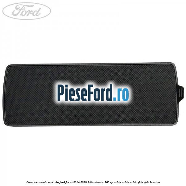 Covoras consola centrala Ford Focus 2014-2018 1.0 EcoBoost 100 cp M2DA, M2DB, M2DC, SFDA, SFDB benzina