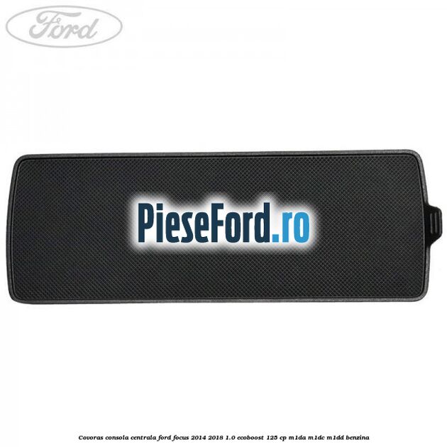 Covoras consola centrala Ford Focus 2014-2018 1.0 EcoBoost 125 cp M1DA, M1DC, M1DD benzina