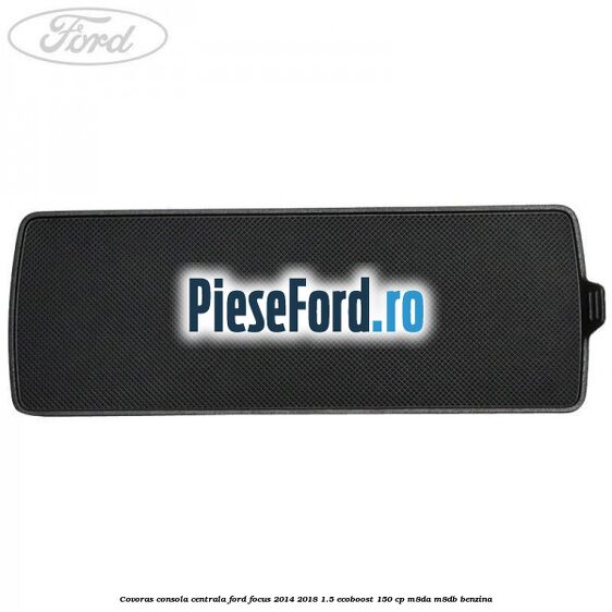 Covoras consola centrala Ford Focus 2014-2018 1.5 EcoBoost 150 cp Covoras consola centrala Ford Focus 2014-2018 1.5 EcoBoost 150 cp M8DA, M8DB benzina