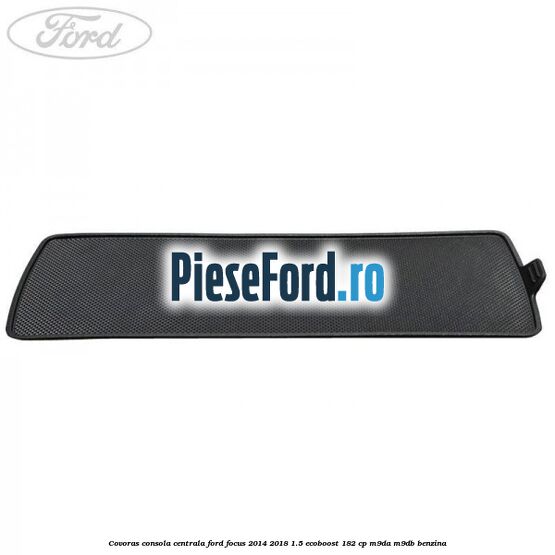 Covoras consola centrala Ford Focus 2014-2018 1.5 EcoBoost 182 cp M9DA, M9DB benzina