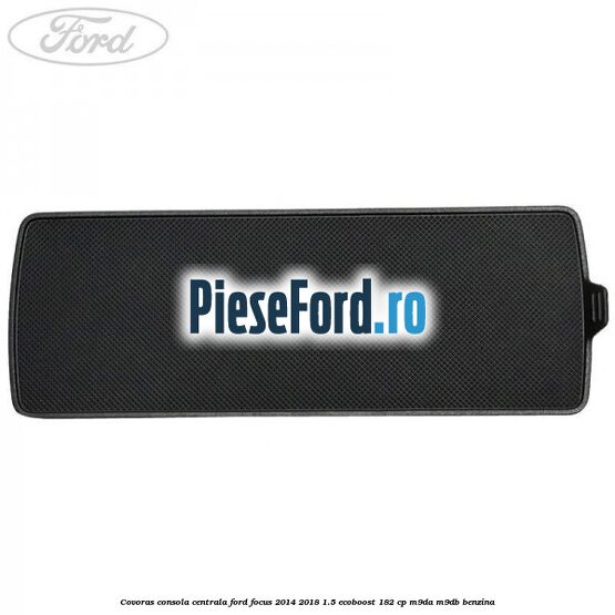 Covoras consola centrala Ford Focus 2014-2018 1.5 EcoBoost 182 cp M9DA, M9DB benzina