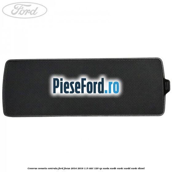 Covoras consola centrala Ford Focus 2014-2018 1.5 TDCi 120 cp Covoras consola centrala Ford Focus 2014-2018 1.5 TDCi 120 cp XWDA, XWDB, XWDC, XWDD, XWDE diesel