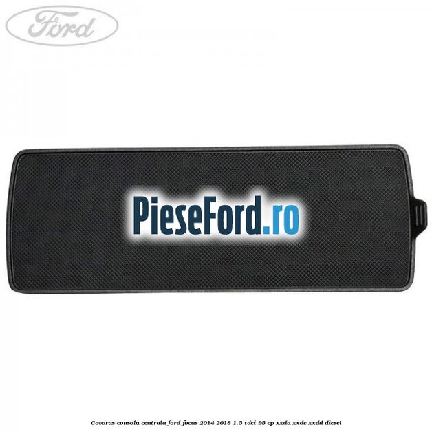 Covoras consola centrala Ford Focus 2014-2018 1.5 TDCi 95 cp XXDA, XXDC, XXDD diesel