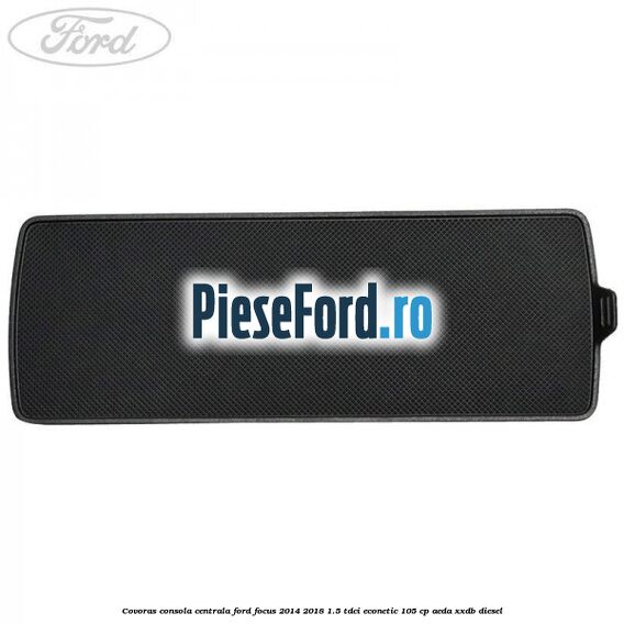 Covoras consola centrala Ford Focus 2014-2018 1.5 TDCi ECOnetic 105 cp Covoras consola centrala Ford Focus 2014-2018 1.5 TDCi ECOnetic 105 cp AEDA, XXDB diesel
