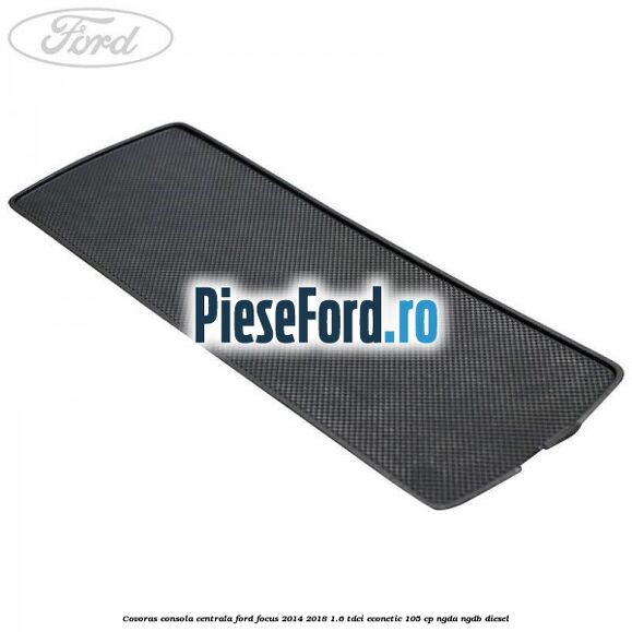 Covoras consola centrala Ford Focus 2014-2018 1.6 TDCi ECOnetic 105 cp Covoras consola centrala Ford Focus 2014-2018 1.6 TDCi ECOnetic 105 cp NGDA, NGDB diesel