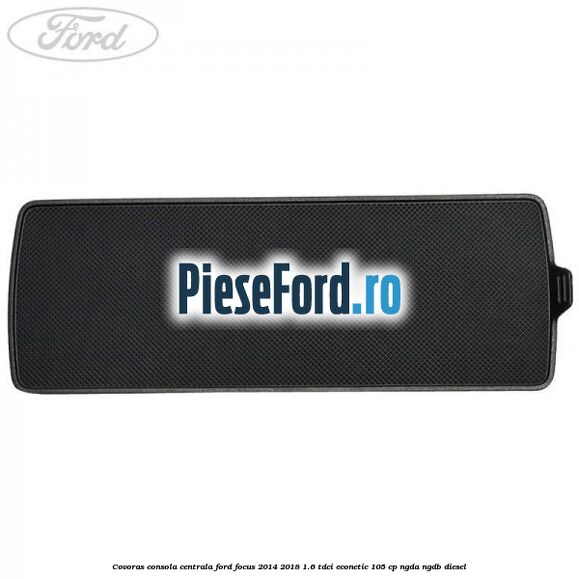 Covoras consola centrala Ford Focus 2014-2018 1.6 TDCi ECOnetic 105 cp Covoras consola centrala Ford Focus 2014-2018 1.6 TDCi ECOnetic 105 cp NGDA, NGDB diesel