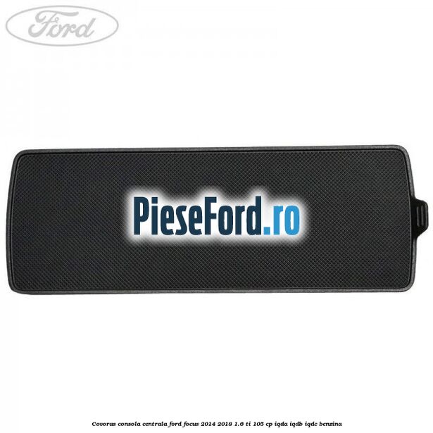 Covoras consola centrala Ford Focus 2014-2018 1.6 Ti 105 cp IQDA, IQDB, IQDC benzina