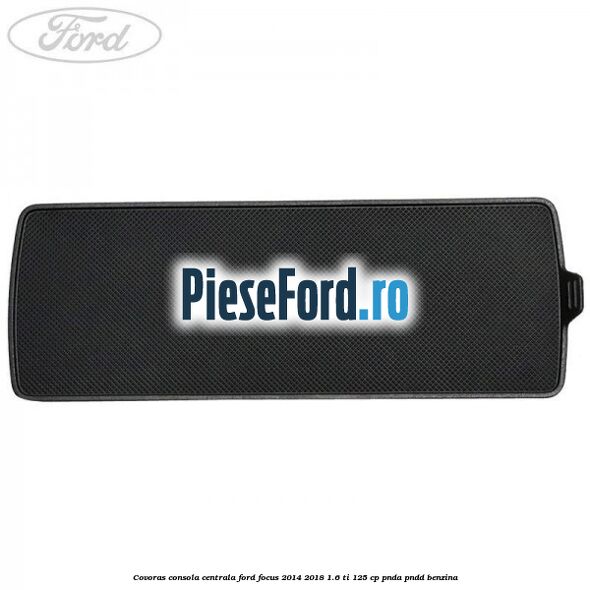 Covoras consola centrala Ford Focus 2014-2018 1.6 Ti 125 cp PNDA, PNDD benzina