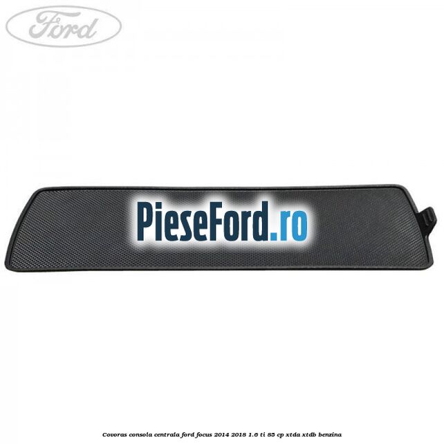 Covoras consola centrala Ford Focus 2014-2018 1.6 Ti 85 cp XTDA, XTDB benzina