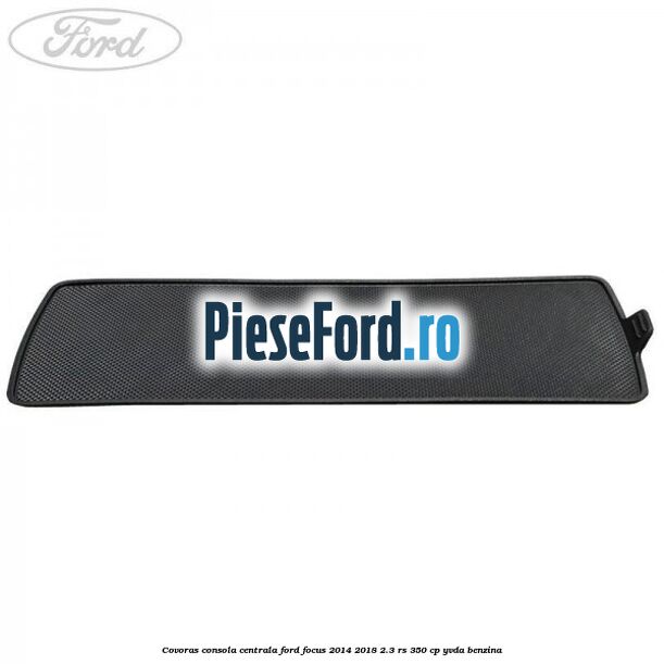 Covoras consola centrala Ford Focus 2014-2018 2.3 RS 350 cp YVDA benzina