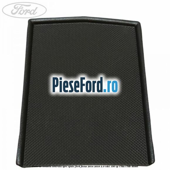 Covoras consola centrala spre spate Ford Focus 2014-2018 2.0 TDCi 150 cp Covoras consola centrala spre spate Ford Focus 2014-2018 2.0 TDCi 150 cp T7DA, T7DB diesel