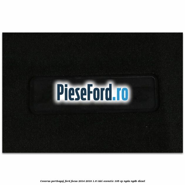 Covoras portbagaj Ford Focus 2014-2018 1.6 TDCi ECOnetic 105 cp Covoras portbagaj Ford Focus 2014-2018 1.6 TDCi ECOnetic 105 cp NGDA, NGDB diesel